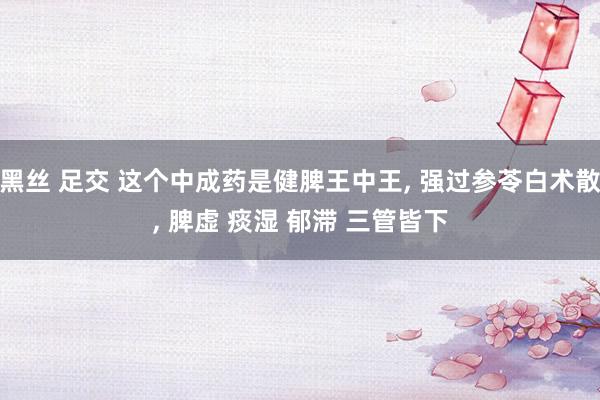 黑丝 足交 这个中成药是健脾王中王， 强过参苓白术散， 脾虚 痰湿 郁滞 三管皆下