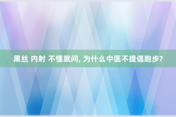 黑丝 内射 不懂就问， 为什么中医不提倡跑步?