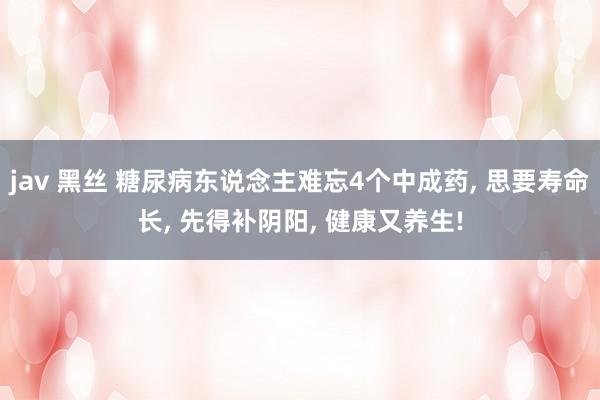 jav 黑丝 糖尿病东说念主难忘4个中成药， 思要寿命长， 先得补阴阳， 健康又养生!