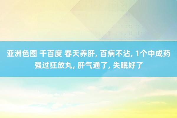 亚洲色图 千百度 春天养肝， 百病不沾， 1个中成药强过狂放丸， 肝气通了， 失眠好了