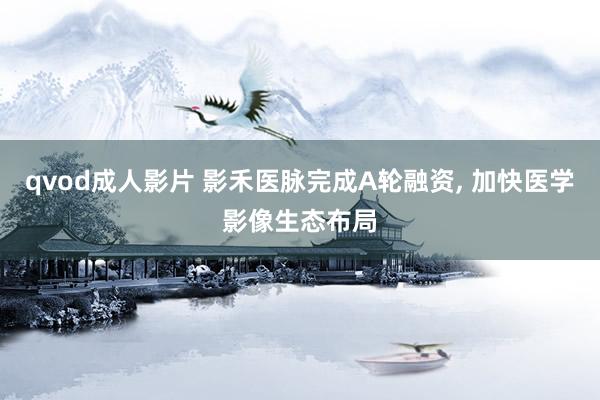 qvod成人影片 影禾医脉完成A轮融资， 加快医学影像生态布局