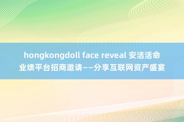 hongkongdoll face reveal 安洁活命业绩平台招商邀请——分享互联网资产盛宴