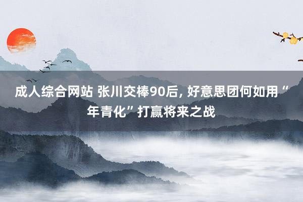 成人综合网站 张川交棒90后， 好意思团何如用“年青化”打赢将来之战