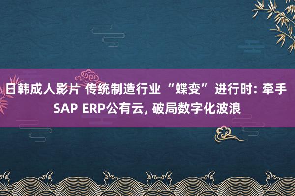 日韩成人影片 传统制造行业 “蝶变” 进行时: 牵手 SAP ERP公有云， 破局数字化波浪