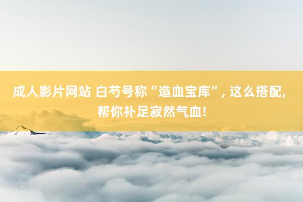 成人影片网站 白芍号称“造血宝库”， 这么搭配， 帮你补足寂然气血!