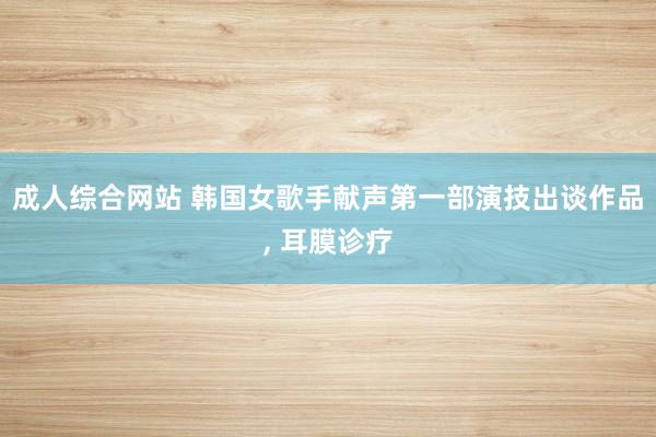 成人综合网站 韩国女歌手献声第一部演技出谈作品， 耳膜诊疗