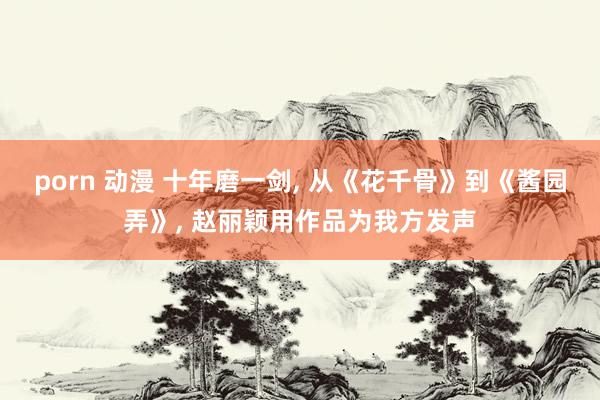 porn 动漫 十年磨一剑， 从《花千骨》到《酱园弄》， 赵丽颖用作品为我方发声