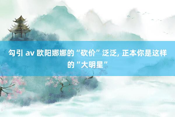 勾引 av 欧阳娜娜的“砍价”泛泛， 正本你是这样的“大明星”