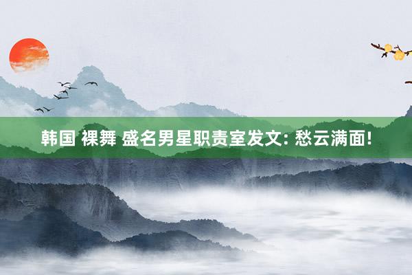 韩国 裸舞 盛名男星职责室发文: 愁云满面!