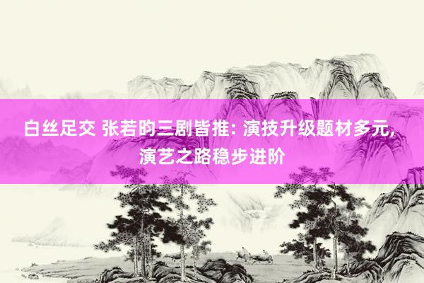 白丝足交 张若昀三剧皆推: 演技升级题材多元， 演艺之路稳步进阶
