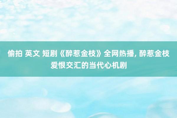偷拍 英文 短剧《醉惹金枝》全网热播， 醉惹金枝爱恨交汇的当代心机剧