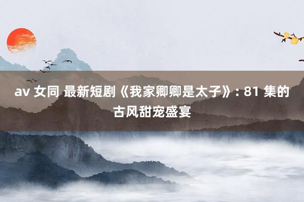 av 女同 最新短剧《我家卿卿是太子》: 81 集的古风甜宠盛宴